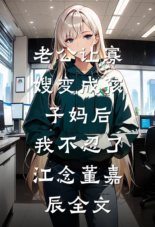 老公让寡嫂变成孩子妈后，我不忍了江念董嘉辰全文