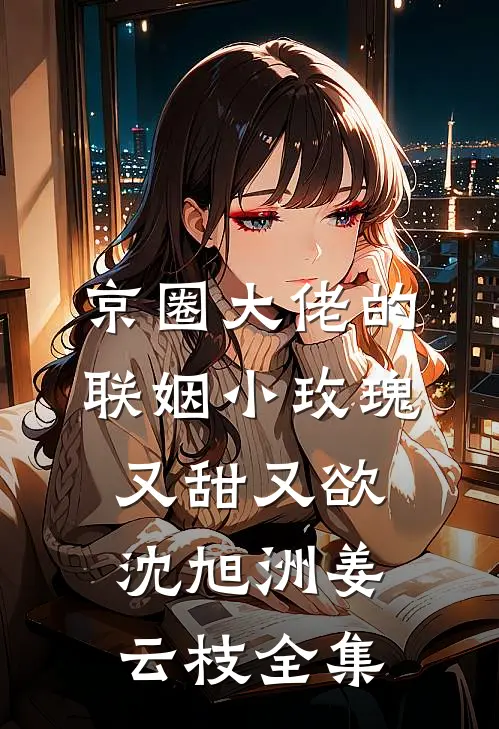 京圈大佬的联姻小玫瑰，又甜又欲沈旭洲姜云枝全集
