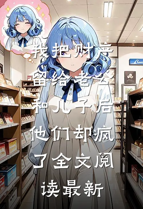 我把财产留给老公和儿子后，他们却疯了全文阅读最新