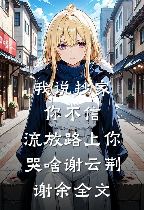 我说抄家你不信，流放路上你哭啥谢云荆谢余全文