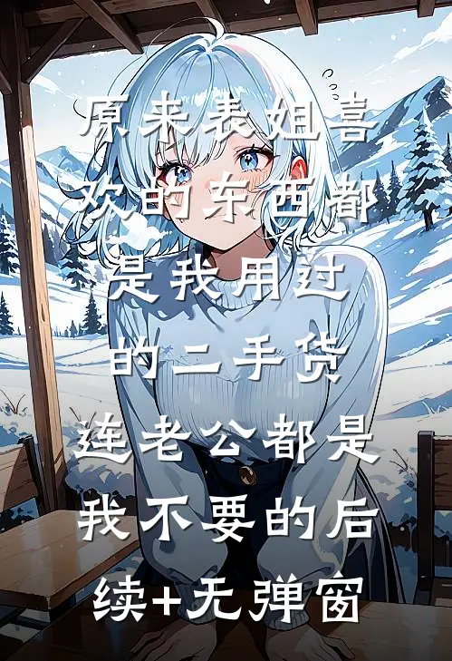 原来表姐喜欢的东西都是我用过的二手货，连老公都是我不要的后续+无弹窗