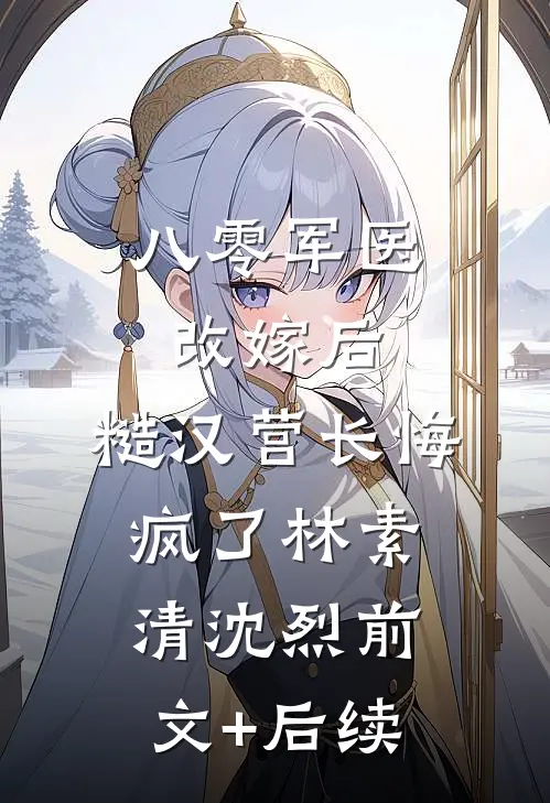 八零军医改嫁后，糙汉营长悔疯了林素清沈烈前文+后续