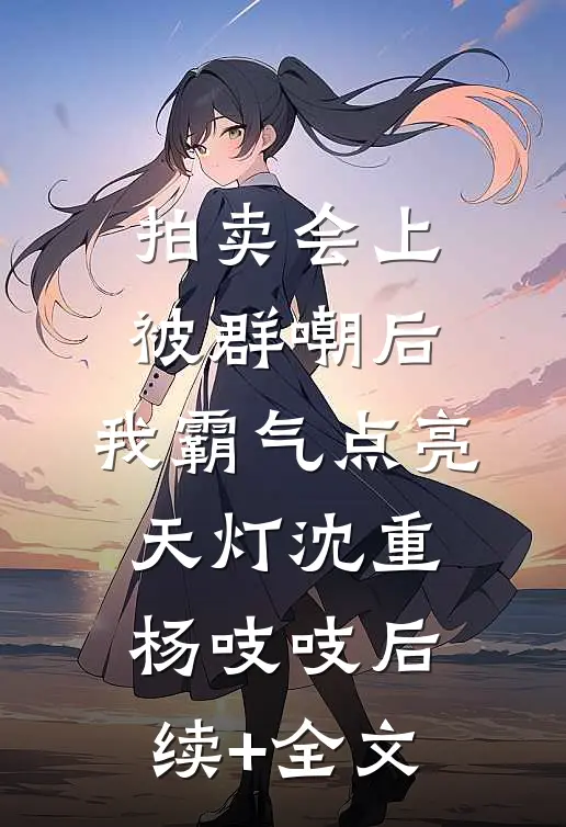 拍卖会上被群嘲后，我霸气点亮天灯沈重杨吱吱后续+全文