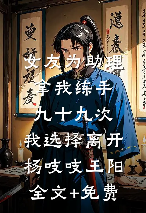 女友为助理拿我练手九十九次，我选择离开杨吱吱王阳全文+免费