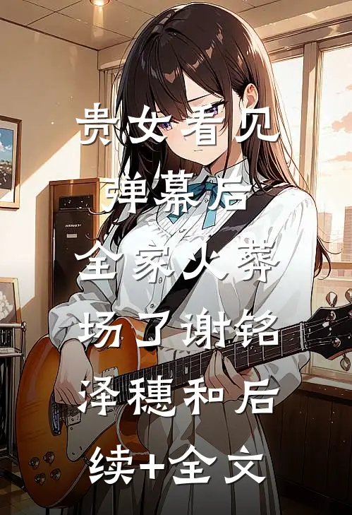 贵女看见弹幕后，全家火葬场了谢铭泽穗和后续+全文