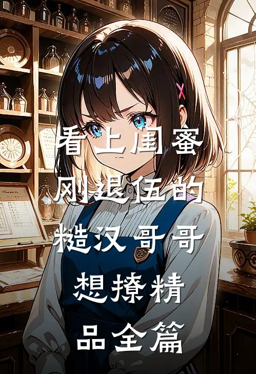 看上闺蜜刚退伍的糙汉哥哥，想撩精品全篇