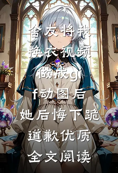 舍友将我换衣视频做成gif动图后，她后悔下跪道歉优质全文阅读