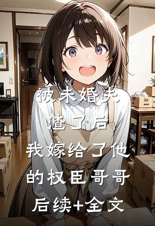 被未婚夫渣了后，我嫁给了他的权臣哥哥后续+全文