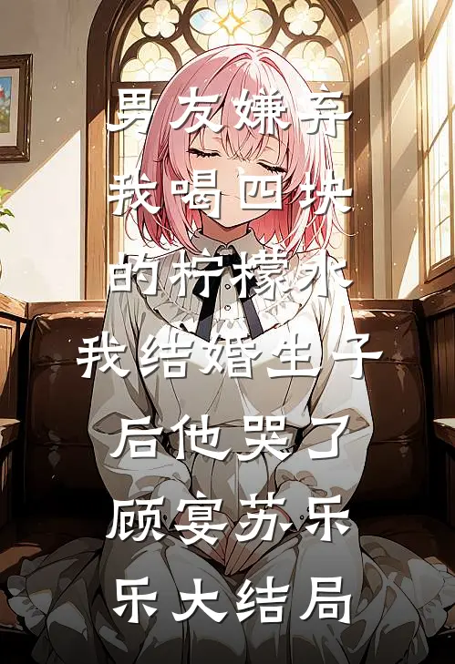 男友嫌弃我喝四块的柠檬水，我结婚生子后他哭了顾宴苏乐乐大结局