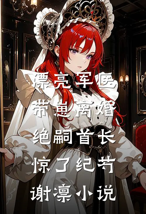 漂亮军医带崽离婚，绝嗣首长惊了纪芍谢凛小说