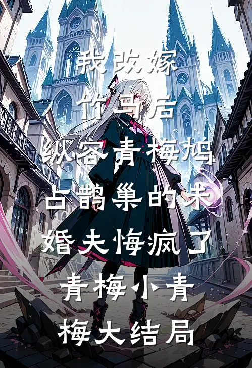我改嫁竹马后，纵容青梅鸠占鹊巢的未婚夫悔疯了青梅小青梅大结局