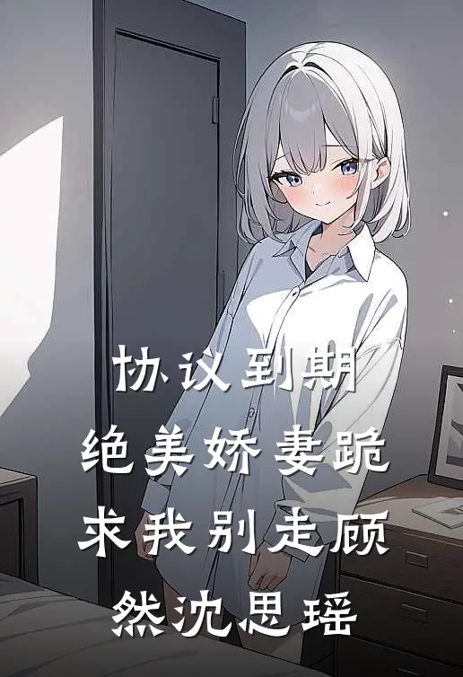协议到期，绝美娇妻跪求我别走顾然沈思瑶