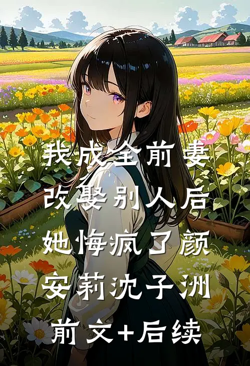 我成全前妻改娶别人后，她悔疯了颜安莉沈子洲前文+后续