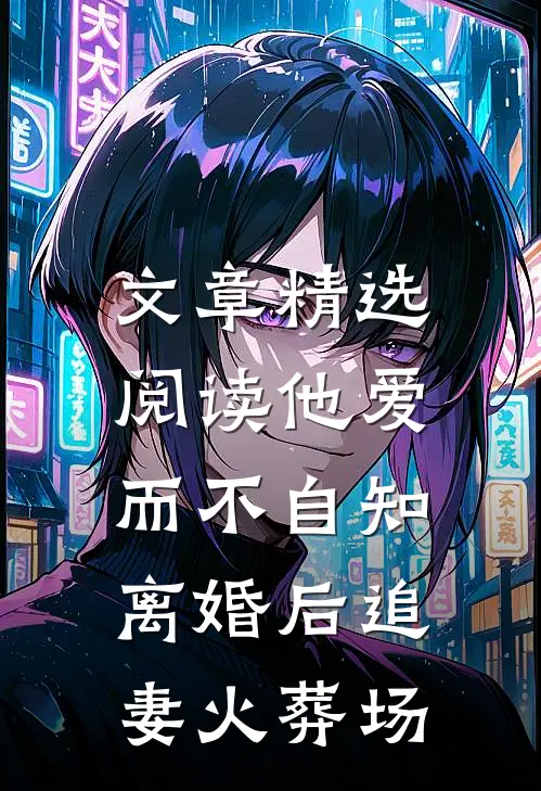 文章精选阅读他爱而不自知，离婚后追妻火葬场