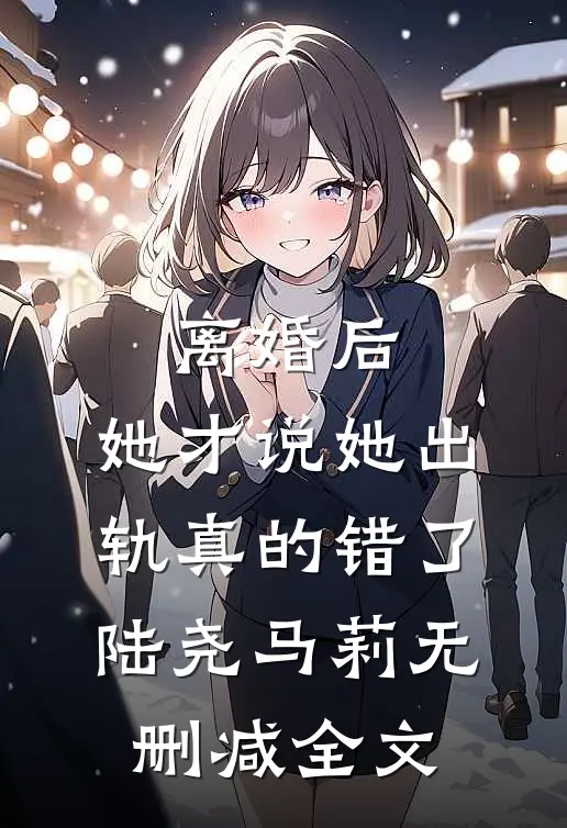 离婚后，她才说她出轨真的错了陆尧马莉无删减全文
