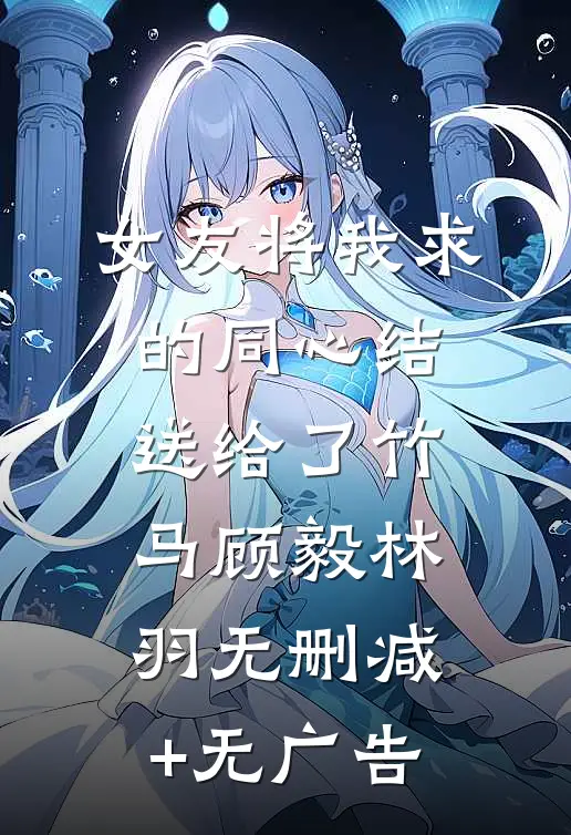 女友将我求的同心结，送给了竹马顾毅林羽无删减+无广告