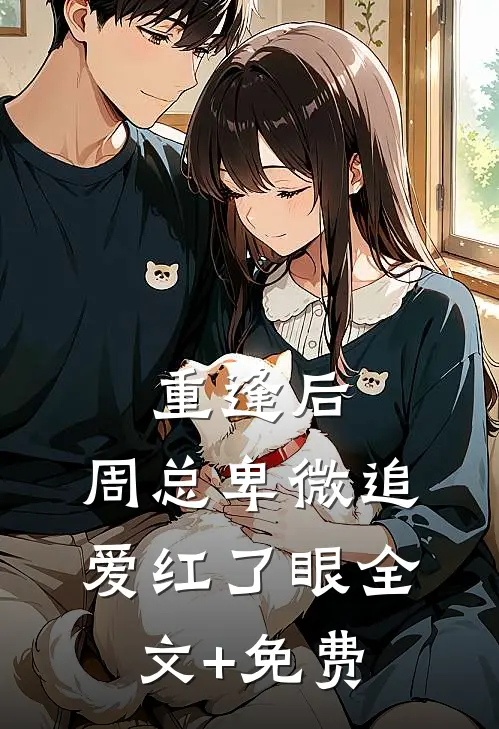 重逢后，周总卑微追爱红了眼全文+免费