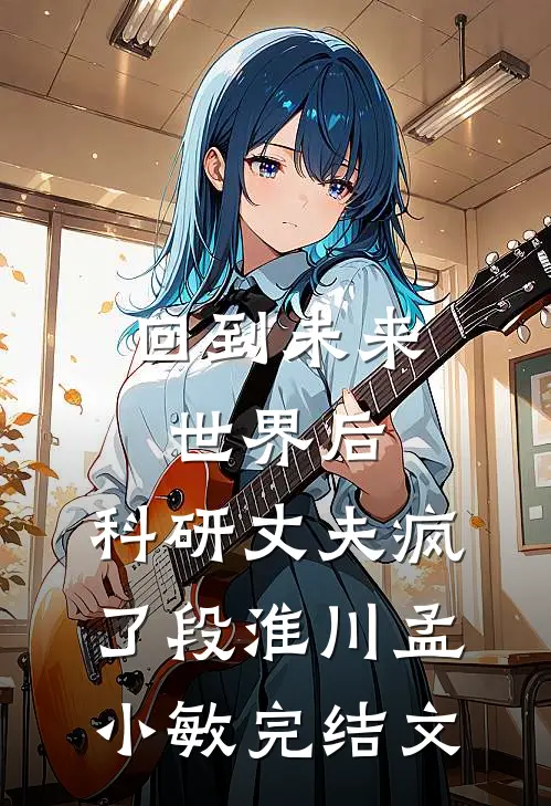 回到未来世界后，科研丈夫疯了段淮川孟小敏完结文
