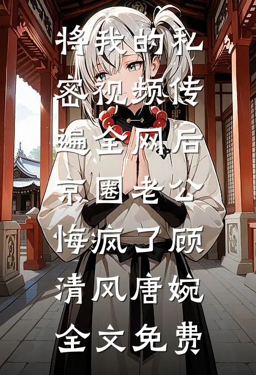 将我的私密视频传遍全网后，京圈老公悔疯了顾清风唐婉全文免费