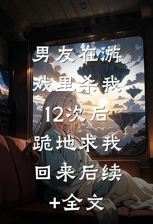 男友在游戏里杀我12次后，跪地求我回来后续+全文