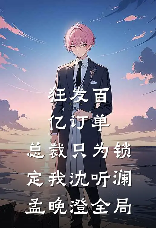 狂发百亿订单，总裁只为锁定我沈听澜孟晚澄全局