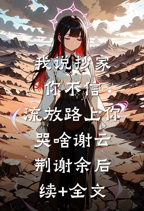 我说抄家你不信，流放路上你哭啥谢云荆谢余后续+全文