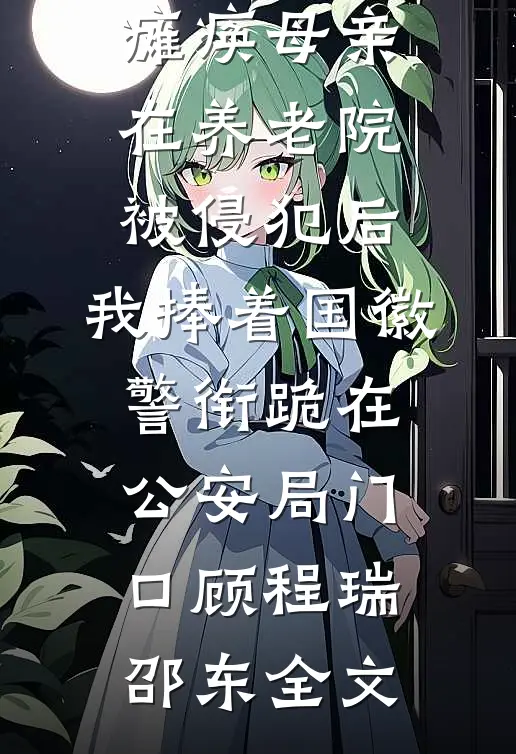 瘫痪母亲在养老院被侵犯后，我捧着国徽警衔跪在公安局门口顾程瑞邵东全文
