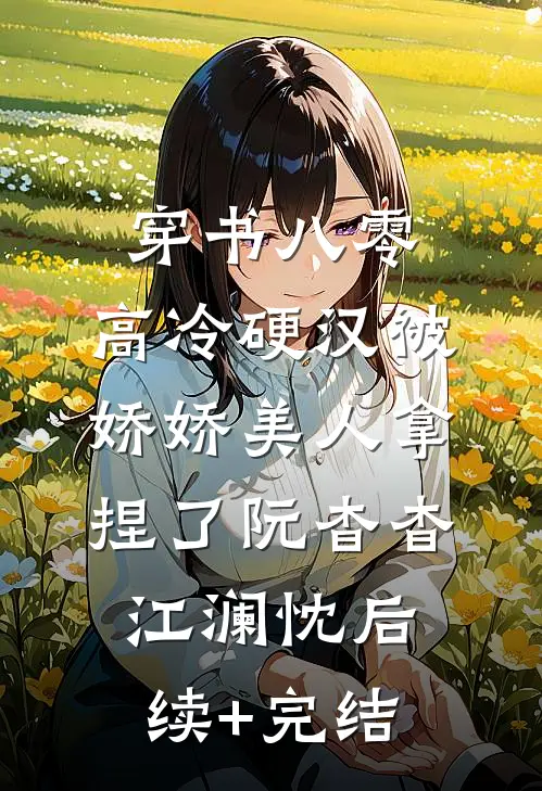 穿书八零，高冷硬汉被娇娇美人拿捏了阮杳杳江澜忱后续+完结