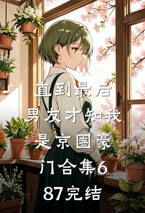 直到最后，男友才知我是京圈豪门合集687完结