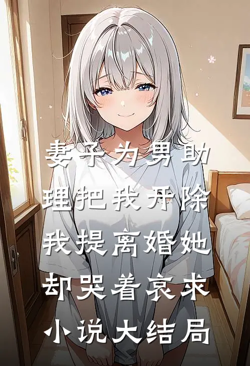 妻子为男助理把我开除，我提离婚她却哭着哀求小说大结局
