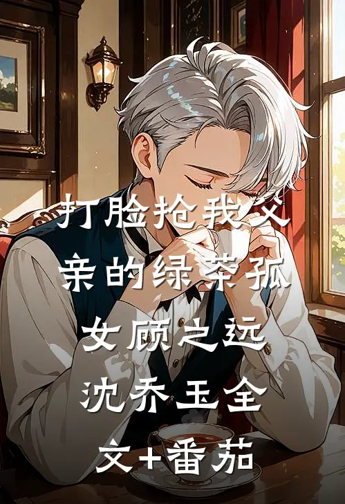 打脸抢我父亲的绿茶孤女顾之远沈乔玉全文+番茄