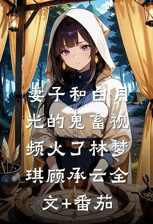 妻子和白月光的鬼畜视频火了林梦琪顾承云全文+番茄