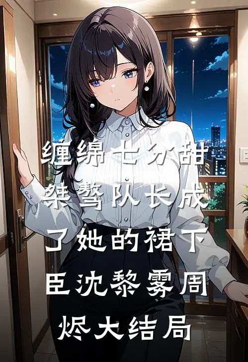 缠绵七分甜：桀骜队长成了她的裙下臣沈黎雾周烬大结局