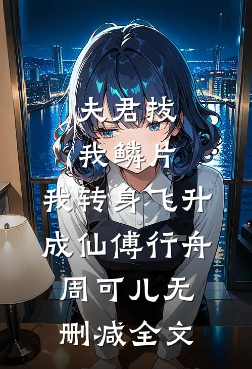 夫君拔我鳞片，我转身飞升成仙傅行舟周可儿无删减全文