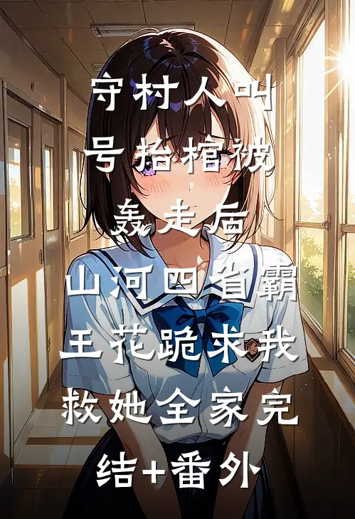 守村人叫号抬棺被轰走后，山河四省霸王花跪求我救她全家完结+番外