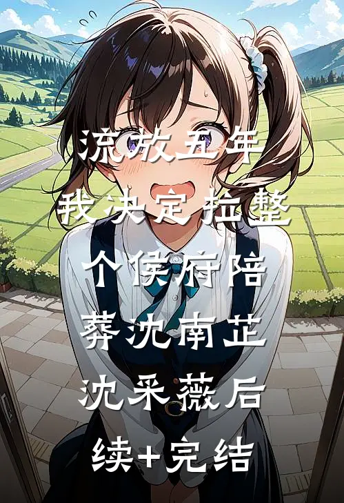 流放五年，我决定拉整个侯府陪葬沈南芷沈采薇后续+完结