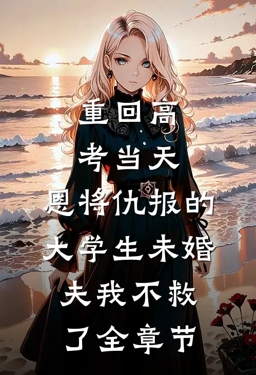 重回高考当天，恩将仇报的大学生未婚夫我不救了全章节